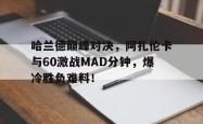 包含哈兰德巅峰对决，阿扎伦卡与60激战MAD分钟，爆冷胜负难料！的词条
